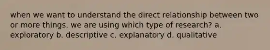 when we want to understand the direct relationship between two or more things. we are using which type of research? a. exploratory b. descriptive c. explanatory d. qualitative