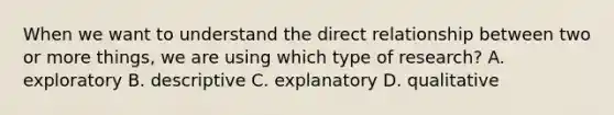 When we want to understand the direct relationship between two or more things, we are using which type of research? A. exploratory B. descriptive C. explanatory D. qualitative