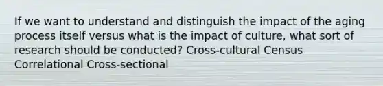 If we want to understand and distinguish the impact of the aging process itself versus what is the impact of culture, what sort of research should be conducted? Cross-cultural Census Correlational Cross-sectional