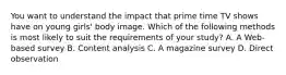 You want to understand the impact that prime time TV shows have on young girls' body image. Which of the following methods is most likely to suit the requirements of your study? A. A Web-based survey B. Content analysis C. A magazine survey D. Direct observation