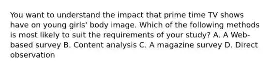 You want to understand the impact that prime time TV shows have on young girls' body image. Which of the following methods is most likely to suit the requirements of your study? A. A Web-based survey B. Content analysis C. A magazine survey D. Direct observation