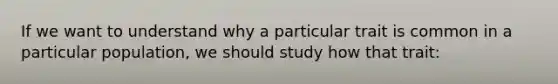 If we want to understand why a particular trait is common in a particular population, we should study how that trait: