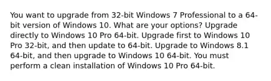 You want to upgrade from 32-bit Windows 7 Professional to a 64-bit version of Windows 10. What are your options? Upgrade directly to Windows 10 Pro 64-bit. Upgrade first to Windows 10 Pro 32-bit, and then update to 64-bit. Upgrade to Windows 8.1 64-bit, and then upgrade to Windows 10 64-bit. You must perform a clean installation of Windows 10 Pro 64-bit.