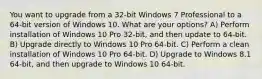 You want to upgrade from a 32-bit Windows 7 Professional to a 64-bit version of Windows 10. What are your options? A) Perform installation of Windows 10 Pro 32-bit, and then update to 64-bit. B) Upgrade directly to Windows 10 Pro 64-bit. C) Perform a clean installation of Windows 10 Pro 64-bit. D) Upgrade to Windows 8.1 64-bit, and then upgrade to Windows 10 64-bit.