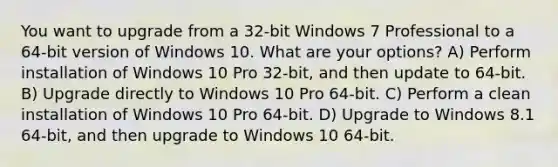 You want to upgrade from a 32-bit Windows 7 Professional to a 64-bit version of Windows 10. What are your options? A) Perform installation of Windows 10 Pro 32-bit, and then update to 64-bit. B) Upgrade directly to Windows 10 Pro 64-bit. C) Perform a clean installation of Windows 10 Pro 64-bit. D) Upgrade to Windows 8.1 64-bit, and then upgrade to Windows 10 64-bit.