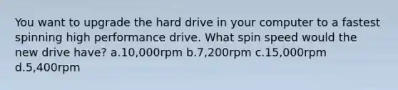 You want to upgrade the hard drive in your computer to a fastest spinning high performance drive. What spin speed would the new drive have? a.10,000rpm b.7,200rpm c.15,000rpm d.5,400rpm