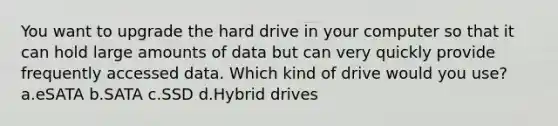 You want to upgrade the hard drive in your computer so that it can hold large amounts of data but can very quickly provide frequently accessed data. Which kind of drive would you use? a.eSATA b.SATA c.SSD d.Hybrid drives