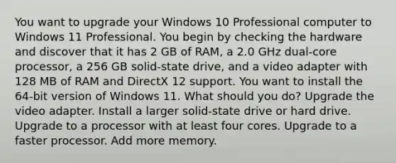 You want to upgrade your Windows 10 Professional computer to Windows 11 Professional. You begin by checking the hardware and discover that it has 2 GB of RAM, a 2.0 GHz dual-core processor, a 256 GB solid-state drive, and a video adapter with 128 MB of RAM and DirectX 12 support. You want to install the 64-bit version of Windows 11. What should you do? Upgrade the video adapter. Install a larger solid-state drive or hard drive. Upgrade to a processor with at least four cores. Upgrade to a faster processor. Add more memory.