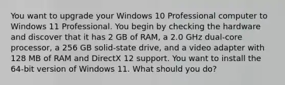 You want to upgrade your Windows 10 Professional computer to Windows 11 Professional. You begin by checking the hardware and discover that it has 2 GB of RAM, a 2.0 GHz dual-core processor, a 256 GB solid-state drive, and a video adapter with 128 MB of RAM and DirectX 12 support. You want to install the 64-bit version of Windows 11. What should you do?