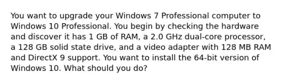 You want to upgrade your Windows 7 Professional computer to Windows 10 Professional. You begin by checking the hardware and discover it has 1 GB of RAM, a 2.0 GHz dual-core processor, a 128 GB solid state drive, and a video adapter with 128 MB RAM and DirectX 9 support. You want to install the 64-bit version of Windows 10. What should you do?