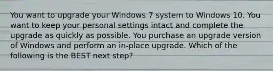 You want to upgrade your Windows 7 system to Windows 10. You want to keep your personal settings intact and complete the upgrade as quickly as possible. You purchase an upgrade version of Windows and perform an in-place upgrade. Which of the following is the BEST next step?