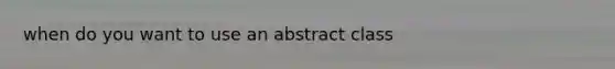 when do you want to use an abstract class