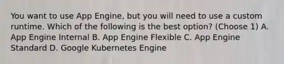 You want to use App Engine, but you will need to use a custom runtime. Which of the following is the best option? (Choose 1) A. App Engine Internal B. App Engine Flexible C. App Engine Standard D. Google Kubernetes Engine