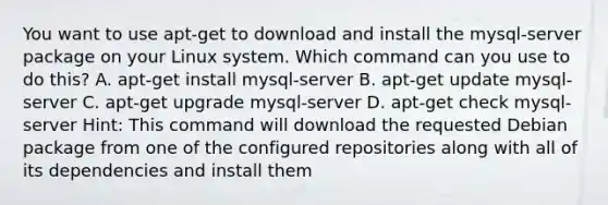 You want to use apt-get to download and install the mysql-server package on your Linux system. Which command can you use to do this? A. apt-get install mysql-server B. apt-get update mysql-server C. apt-get upgrade mysql-server D. apt-get check mysql-server Hint: This command will download the requested Debian package from one of the configured repositories along with all of its dependencies and install them