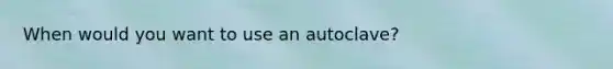 When would you want to use an autoclave?