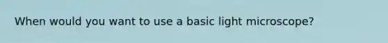 When would you want to use a basic light microscope?