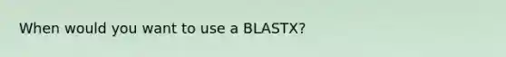 When would you want to use a BLASTX?