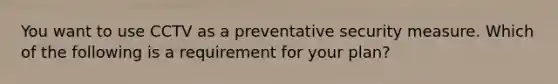 You want to use CCTV as a preventative security measure. Which of the following is a requirement for your plan?