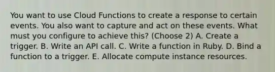 You want to use Cloud Functions to create a response to certain events. You also want to capture and act on these events. What must you configure to achieve this? (Choose 2) A. Create a trigger. B. Write an API call. C. Write a function in Ruby. D. Bind a function to a trigger. E. Allocate compute instance resources.