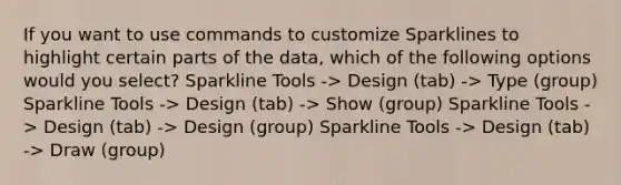 If you want to use commands to customize Sparklines to highlight certain parts of the data, which of the following options would you select? Sparkline Tools -> Design (tab) -> Type (group) Sparkline Tools -> Design (tab) -> Show (group) Sparkline Tools -> Design (tab) -> Design (group) Sparkline Tools -> Design (tab) -> Draw (group)