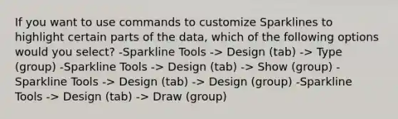 If you want to use commands to customize Sparklines to highlight certain parts of the data, which of the following options would you select? -Sparkline Tools -> Design (tab) -> Type (group) -Sparkline Tools -> Design (tab) -> Show (group) -Sparkline Tools -> Design (tab) -> Design (group) -Sparkline Tools -> Design (tab) -> Draw (group)