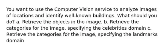 You want to use the Computer Vision service to analyze images of locations and identify well-known buildings. What should you do? a. Retrieve the objects in the image. b. Retrieve the categories for the image, specifying the celebrities domain c. Retrieve the categories for the image, specifying the landmarks domain