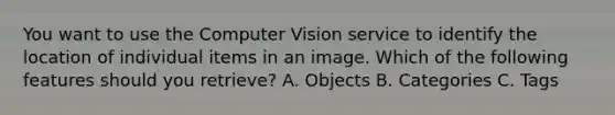 You want to use the Computer Vision service to identify the location of individual items in an image. Which of the following features should you retrieve? A. Objects B. Categories C. Tags