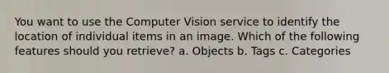 You want to use the Computer Vision service to identify the location of individual items in an image. Which of the following features should you retrieve? a. Objects b. Tags c. Categories