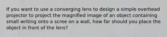 If you want to use a converging lens to design a simple overhead projector to project the magnified image of an object containing small writing onto a scree on a wall, how far should you place the object in front of the lens?