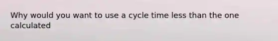 Why would you want to use a cycle time less than the one calculated