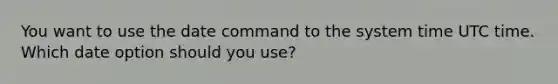 You want to use the date command to the system time UTC time. Which date option should you use?