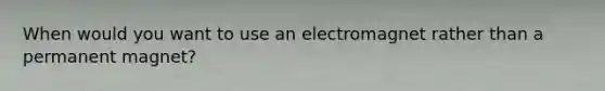 When would you want to use an electromagnet rather than a permanent magnet?