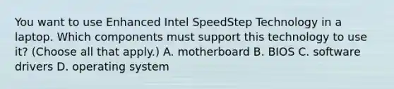 You want to use Enhanced Intel SpeedStep Technology in a laptop. Which components must support this technology to use it? (Choose all that apply.) A. motherboard B. BIOS C. software drivers D. operating system