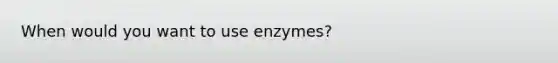 When would you want to use enzymes?