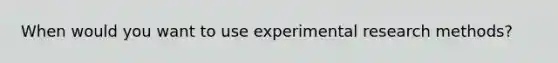 When would you want to use experimental research methods?