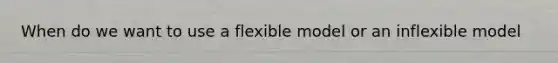 When do we want to use a flexible model or an inflexible model