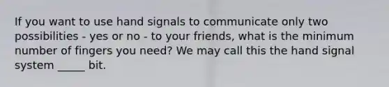 If you want to use hand signals to communicate only two possibilities - yes or no - to your friends, what is the minimum number of fingers you need? We may call this the hand signal system _____ bit.