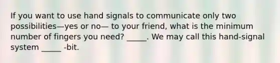 If you want to use hand signals to communicate only two possibilities—yes or no— to your friend, what is the minimum number of fingers you need? _____. We may call this hand-signal system _____ -bit.