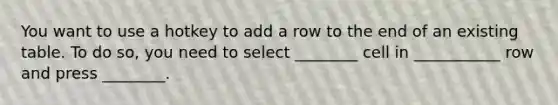 You want to use a hotkey to add a row to the end of an existing table. To do so, you need to select ________ cell in ___________ row and press ________.