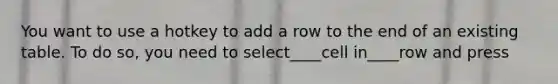 You want to use a hotkey to add a row to the end of an existing table. To do so, you need to select____cell in____row and press