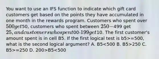 You want to use an IFS function to indicate which gift card customers get based on the points they have accumulated in one month in the rewards program. Customers who spent over 500 get50, customers who spent between 250-499 get 25, and customers who spent00-199 get10. The first customer's amount spent is in cell B5. If the first logical test is b5>=500, what is the second logical argument? A. B5 250 C. B5>=250 D. 200>B5<500