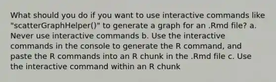 What should you do if you want to use interactive commands like "scatterGraphHelper()" to generate a graph for an .Rmd file? a. Never use interactive commands b. Use the interactive commands in the console to generate the R command, and paste the R commands into an R chunk in the .Rmd file c. Use the interactive command within an R chunk