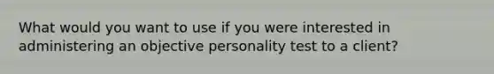 What would you want to use if you were interested in administering an objective personality test to a client?