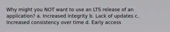 Why might you NOT want to use an LTS release of an application? a. Increased integrity b. Lack of updates c. Increased consistency over time d. Early access