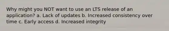 Why might you NOT want to use an LTS release of an application? a. Lack of updates b. Increased consistency over time c. Early access d. Increased integrity