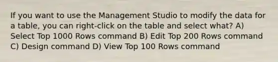 If you want to use the Management Studio to modify the data for a table, you can right-click on the table and select what? A) Select Top 1000 Rows command B) Edit Top 200 Rows command C) Design command D) View Top 100 Rows command