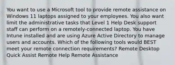 You want to use a Microsoft tool to provide remote assistance on Windows 11 laptops assigned to your employees. You also want limit the administrative tasks that Level 1 Help Desk support staff can perform on a remotely-connected laptop. You have Intune installed and are using Azure Active Directory to manage users and accounts. Which of the following tools would BEST meet your remote connection requirements? Remote Desktop Quick Assist Remote Help Remote Assistance