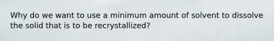 Why do we want to use a minimum amount of solvent to dissolve the solid that is to be recrystallized?