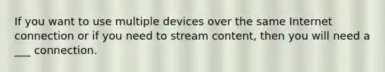 If you want to use multiple devices over the same Internet connection or if you need to stream content, then you will need a ___ connection.