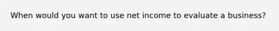 When would you want to use net income to evaluate a business?